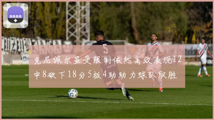 克尼佩尔虽受限制依然高效表现12中8砍下18分5板4助助力球队取胜