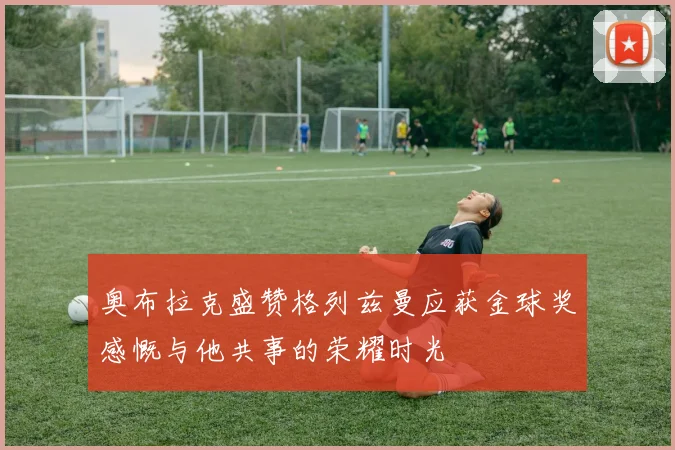 奥布拉克盛赞格列兹曼应获金球奖感慨与他共事的荣耀时光
