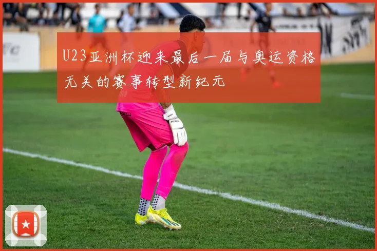 U23亚洲杯迎来最后一届与奥运资格无关的赛事转型新纪元