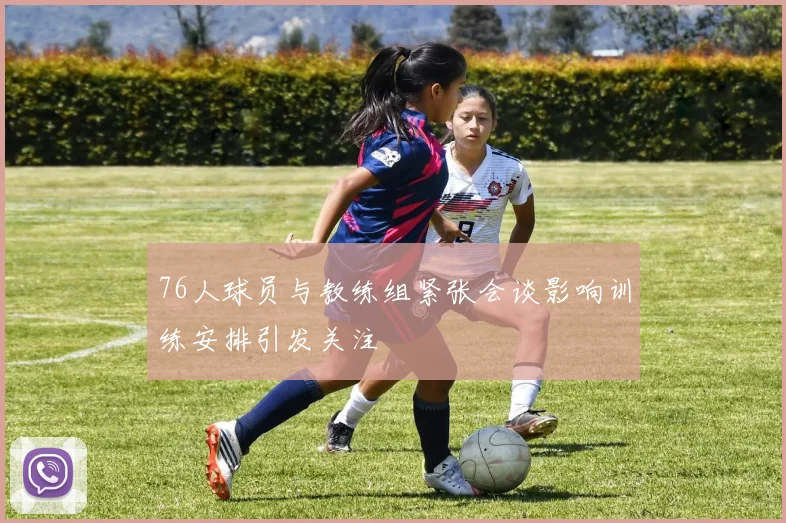 76人球员与教练组紧张会谈影响训练安排引发关注
