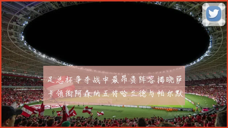 足总杯争夺战中最昂贵阵容揭晓萨卡领衔阿森纳五将哈兰德与帕尔默同在列