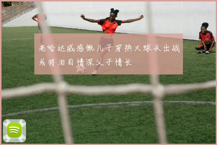 老哈达威感慨儿子穿热火球衣出战或将泪目情深父子情长