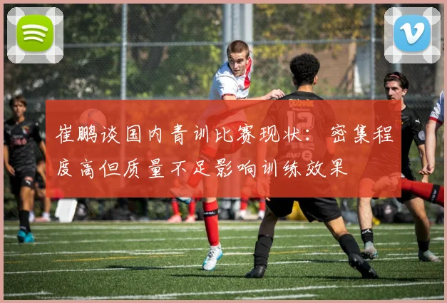崔鹏谈国内青训比赛现状：密集程度高但质量不足影响训练效果