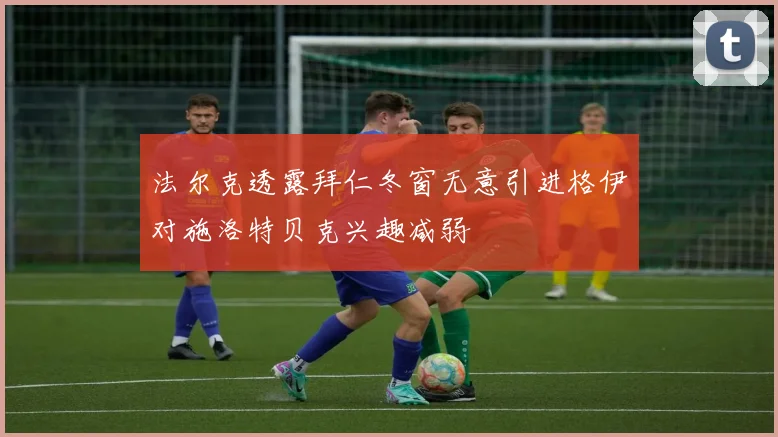 法尔克透露拜仁冬窗无意引进格伊对施洛特贝克兴趣减弱
