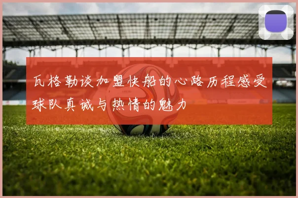 瓦格勒谈加盟快船的心路历程感受球队真诚与热情的魅力