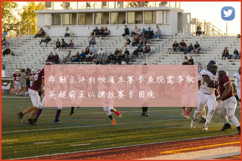 希勒点评利物浦本赛季表现需争取英超前五以挽救赛季困境