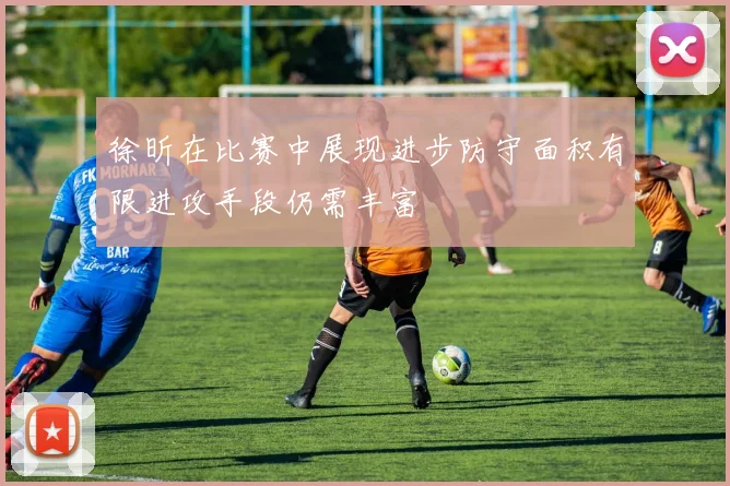 徐昕在比赛中展现进步防守面积有限进攻手段仍需丰富