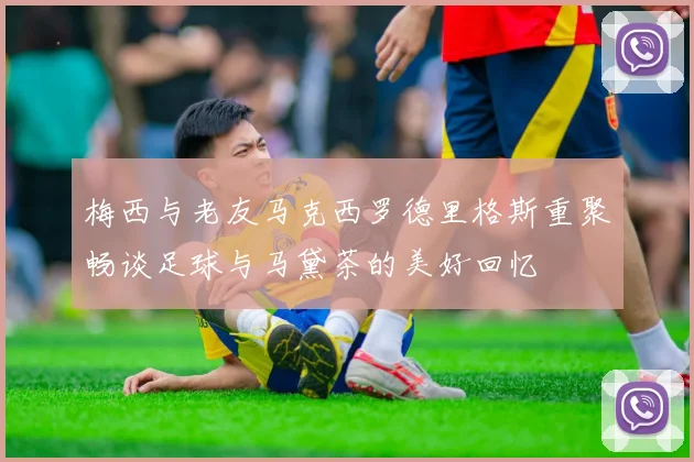 梅西与老友马克西罗德里格斯重聚畅谈足球与马黛茶的美好回忆