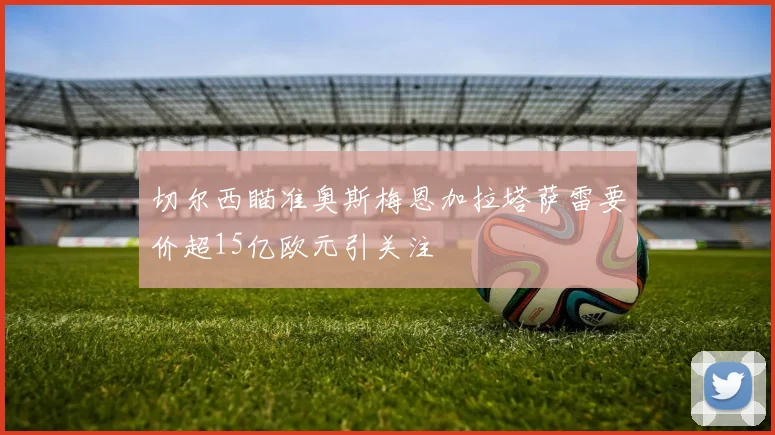 切尔西瞄准奥斯梅恩加拉塔萨雷要价超15亿欧元引关注
