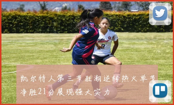 凯尔特人第三节狂潮逆转热火单节净胜21分展现强大实力